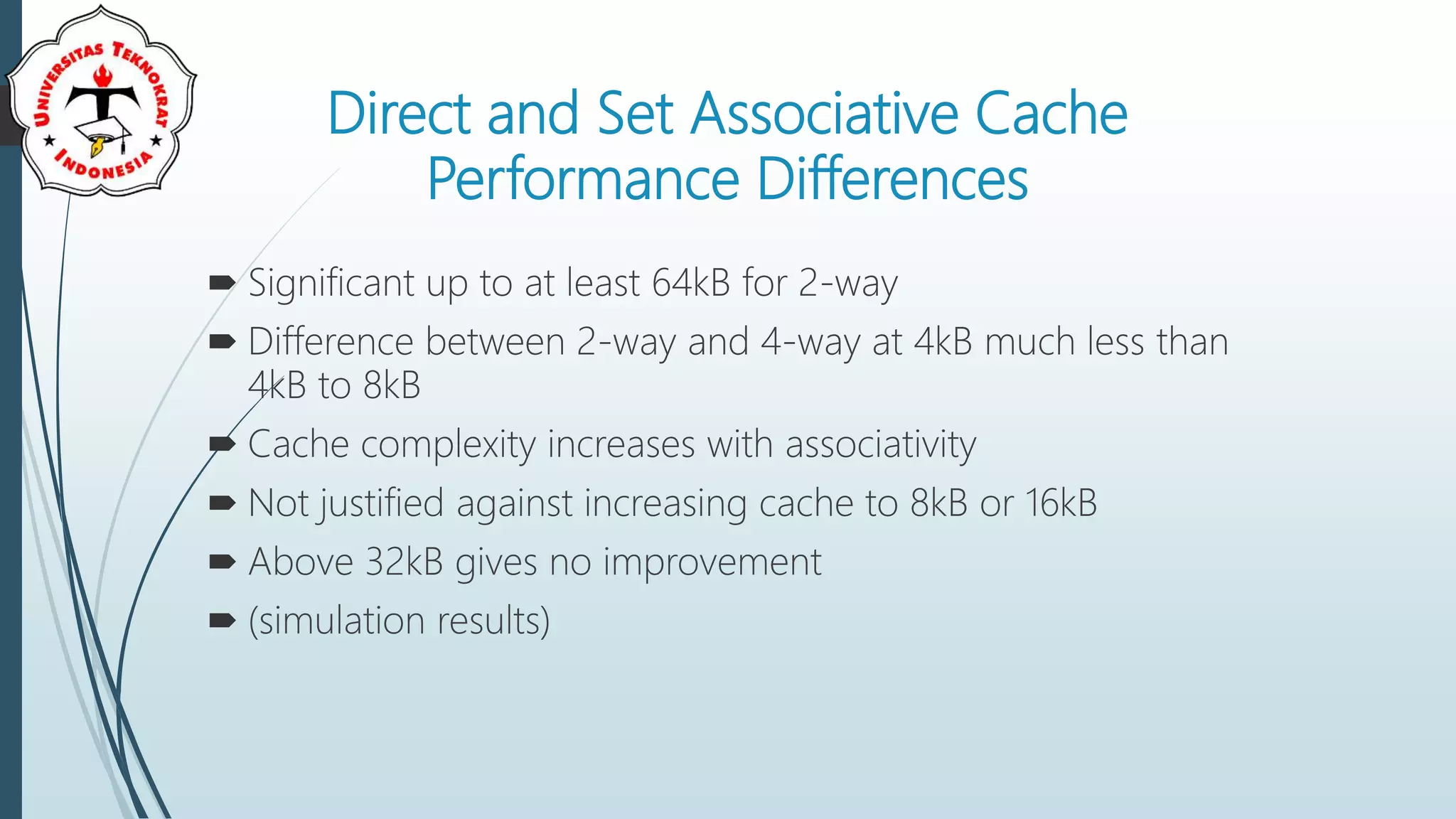Direct and Set Associative Cache
Performance Differences
 Significant up to at least 64kB for 2-way
 Difference between 2-way and 4-way at 4kB much less than
4kB to 8kB
 Cache complexity increases with associativity
 Not justified against increasing cache to 8kB or 16kB
 Above 32kB gives no improvement
 (simulation results)
 