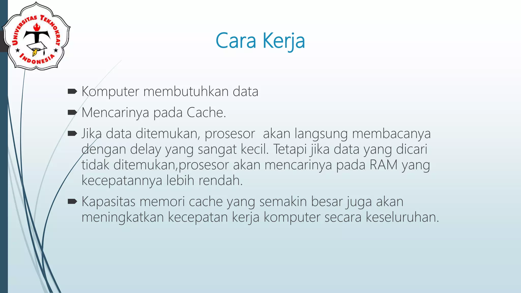 Cara Kerja
 Komputer membutuhkan data
 Mencarinya pada Cache.
 Jika data ditemukan, prosesor akan langsung membacanya
dengan delay yang sangat kecil. Tetapi jika data yang dicari
tidak ditemukan,prosesor akan mencarinya pada RAM yang
kecepatannya lebih rendah.
 Kapasitas memori cache yang semakin besar juga akan
meningkatkan kecepatan kerja komputer secara keseluruhan.
 