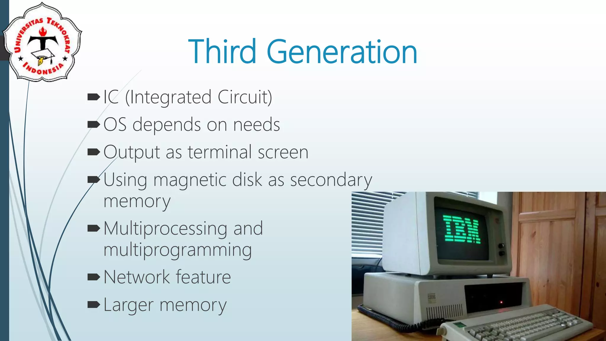 Third Generation
IC (Integrated Circuit)
OS depends on needs
Output as terminal screen
Using magnetic disk as secondary
memory
Multiprocessing and
multiprogramming
Network feature
Larger memory
 