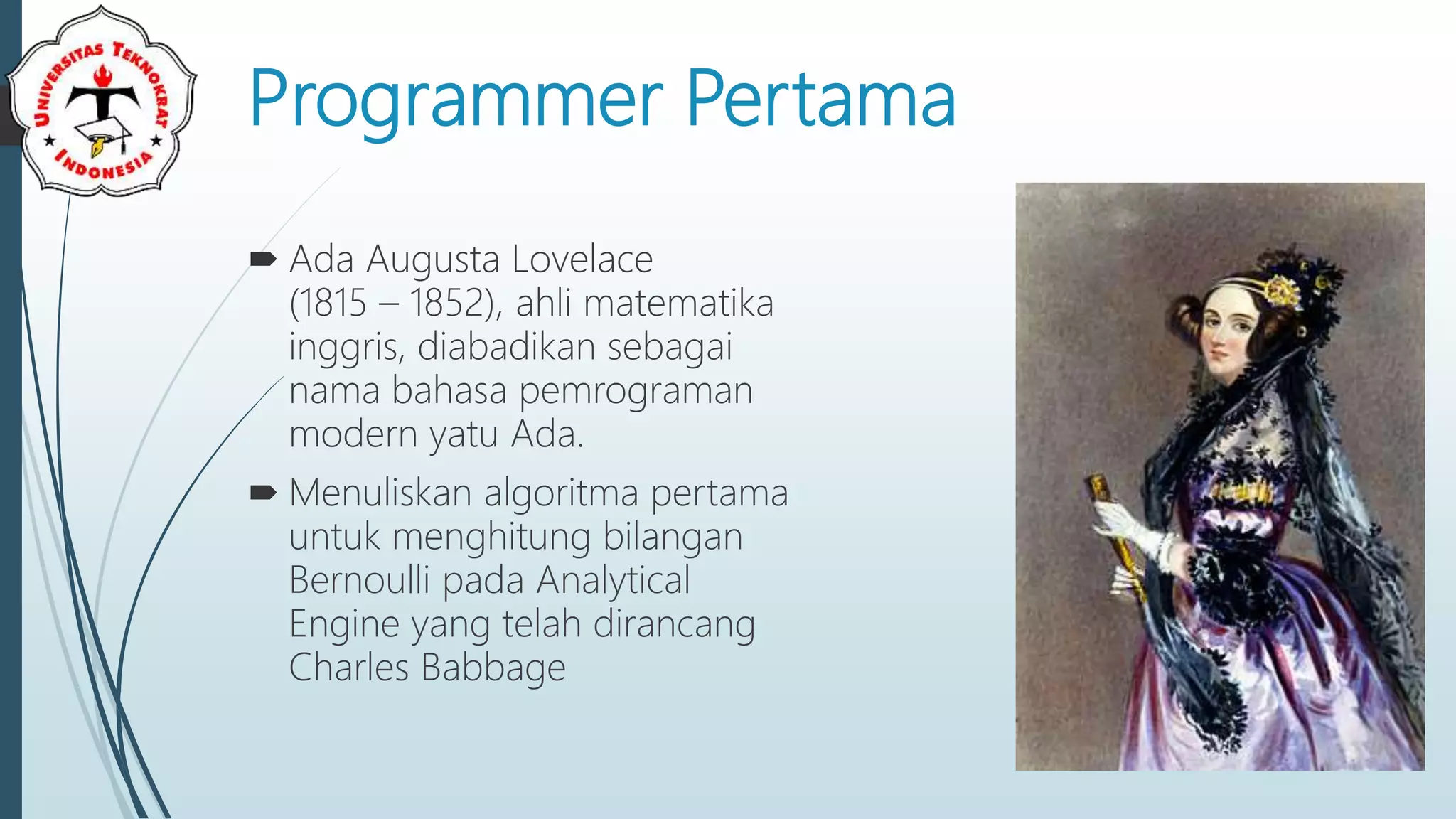 Programmer Pertama
 Ada Augusta Lovelace
(1815 – 1852), ahli matematika
inggris, diabadikan sebagai
nama bahasa pemrograman
modern yatu Ada.
 Menuliskan algoritma pertama
untuk menghitung bilangan
Bernoulli pada Analytical
Engine yang telah dirancang
Charles Babbage
 