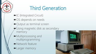 Third Generation
IC (Integrated Circuit)
OS depends on needs
Output as terminal screen
Using magnetic disk as secondary
memory
Multiprocessing and
multiprogramming
Network feature
Larger memory
 