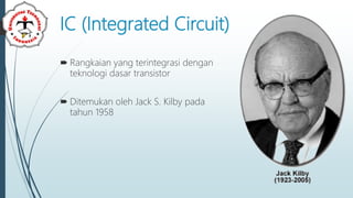 IC (Integrated Circuit)
 Rangkaian yang terintegrasi dengan
teknologi dasar transistor
 Ditemukan oleh Jack S. Kilby pada
tahun 1958
 