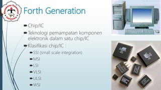Forth Generation
Chip/IC
Teknologi pemampatan komponen
elektronik dalam satu chip/IC
Klasifikasi chip/IC :
SSI (small scale integration)
MSI
LSI
VLSI
ULSI
WSI
 