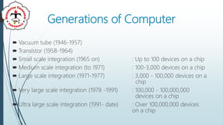 Generations of Computer
 Vacuum tube (1946-1957)
 Transistor (1958-1964)
 Small scale integration (1965 on) : Up to 100 devices on a chip
 Medium scale integration (to 1971) : 100-3,000 devices on a chip
 Large scale integration (1971-1977) : 3,000 - 100,000 devices on a
chip
 Very large scale integration (1978 -1991) : 100,000 - 100,000,000
devices on a chip
 Ultra large scale integration (1991- date) : Over 100,000,000 devices
on a chip
 