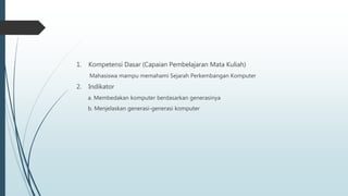 1. Kompetensi Dasar (Capaian Pembelajaran Mata Kuliah)
Mahasiswa mampu memahami Sejarah Perkembangan Komputer
2. Indikator
a. Membedakan komputer berdasarkan generasinya
b. Menjelaskan generasi-generasi komputer
 