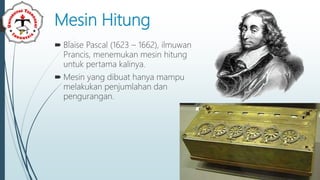 Mesin Hitung
 Blaise Pascal (1623 – 1662), ilmuwan
Prancis, menemukan mesin hitung
untuk pertama kalinya.
 Mesin yang dibuat hanya mampu
melakukan penjumlahan dan
pengurangan.
 