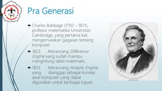 Pra Generasi
 Charles Babbage (1792 – 1871),
profesor matematika Universitas
Cambridge, yang pertama kali
mengemukakan gagasan tentang
komputer.
 1823 : Merancang Difference
Engine yang sudah mampu
menghitung tabel matematis.
 1833 : Merancang Analytic Engine
yang dianggap sebagai konsep
awal komputer yang dapat
digunakan untuk berbagai tujuan.
 