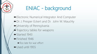 ENIAC - background
Electronic Numerical Integrator And Computer
Dr. J. Presper Eckert and Dr. John W. Mauchly
University of Pennsylvania
Trajectory tables for weapons
Started 1943
Finished 1946
Too late for war effort
Used until 1955
 