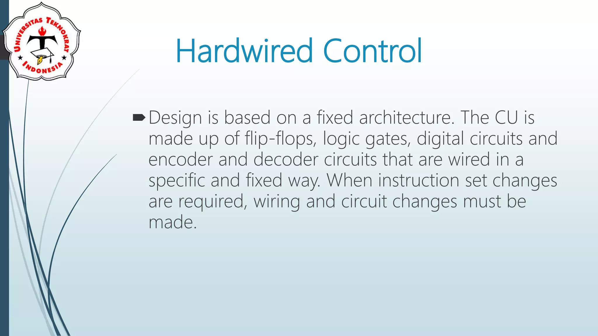 Hardwired Control
Design is based on a fixed architecture. The CU is
made up of flip-flops, logic gates, digital circuits and
encoder and decoder circuits that are wired in a
specific and fixed way. When instruction set changes
are required, wiring and circuit changes must be
made.
 