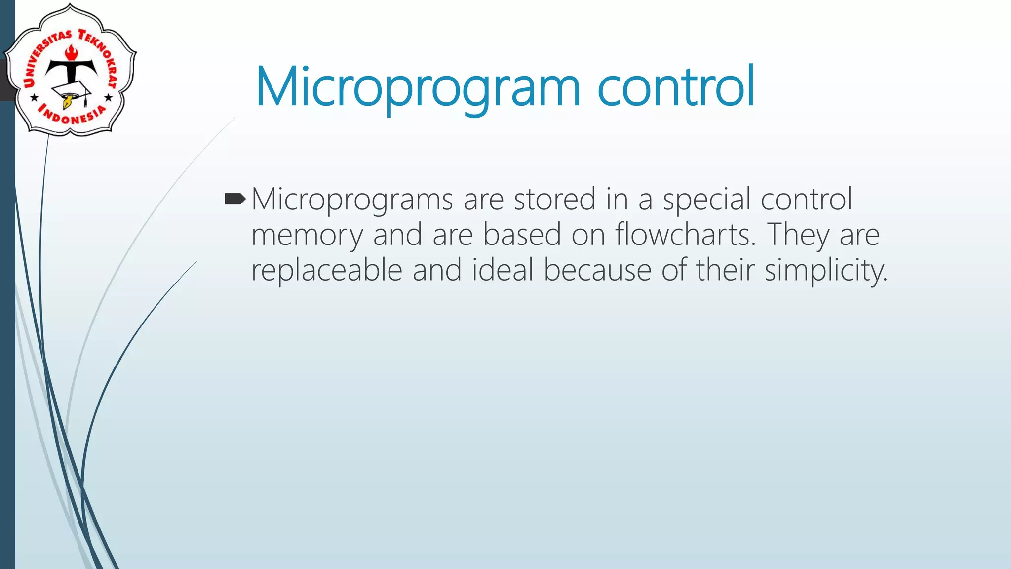 Microprogram control
Microprograms are stored in a special control
memory and are based on flowcharts. They are
replaceable and ideal because of their simplicity.
 
