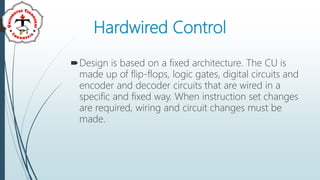 Hardwired Control
Design is based on a fixed architecture. The CU is
made up of flip-flops, logic gates, digital circuits and
encoder and decoder circuits that are wired in a
specific and fixed way. When instruction set changes
are required, wiring and circuit changes must be
made.
 