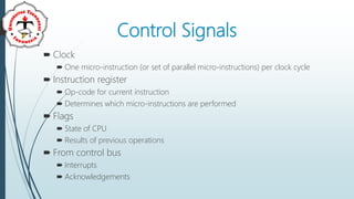 Control Signals
 Clock
 One micro-instruction (or set of parallel micro-instructions) per clock cycle
 Instruction register
 Op-code for current instruction
 Determines which micro-instructions are performed
 Flags
 State of CPU
 Results of previous operations
 From control bus
 Interrupts
 Acknowledgements
 
