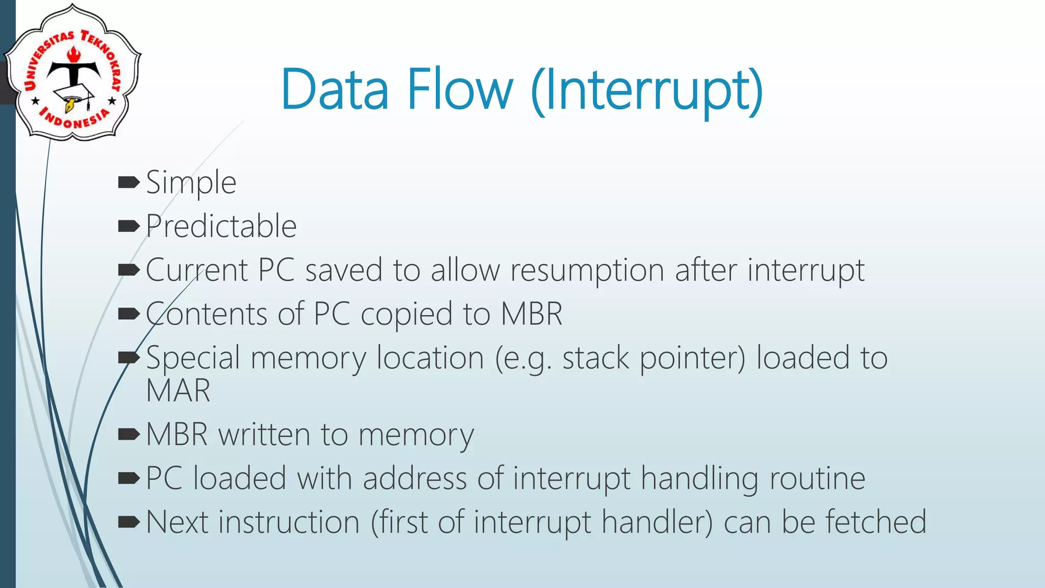 Data Flow (Interrupt)
Simple
Predictable
Current PC saved to allow resumption after interrupt
Contents of PC copied to MBR
Special memory location (e.g. stack pointer) loaded to
MAR
MBR written to memory
PC loaded with address of interrupt handling routine
Next instruction (first of interrupt handler) can be fetched
 