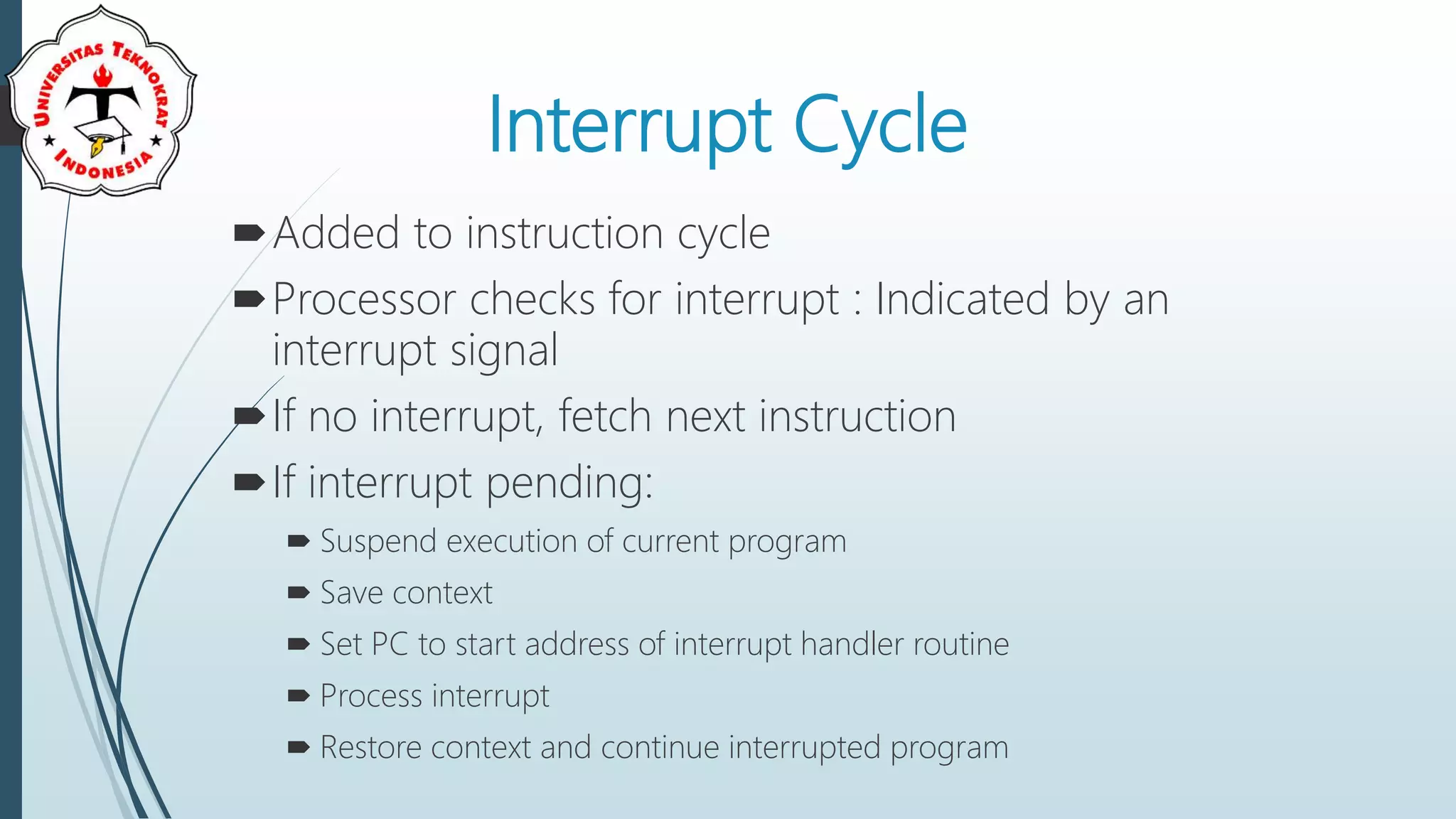 Interrupt Cycle
Added to instruction cycle
Processor checks for interrupt : Indicated by an
interrupt signal
If no interrupt, fetch next instruction
If interrupt pending:
 Suspend execution of current program
 Save context
 Set PC to start address of interrupt handler routine
 Process interrupt
 Restore context and continue interrupted program
 