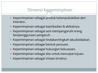 Dimensi Kepemimpinan
 Kepemimpinan sebagai produk kelompok/akibat dari
interaksi.
 Kepemimpinan sebagai kepribadian & akibatnya.
 Kepemimpinan sebagai seni mempengaruhi orang
lain/penggunaan pengaruh.
 Kepemimpinan sebagai tindakan/tingkah laku/kebijakan.
 Kepemimpinan sebagai bentuk persuasi.
 Kepemimpinan sebagai hubungan kekuasaan.
 Kepemimpinan sebagai alat untuk mencapai tujuan.
 Kepemimpinan sebagai inisiasi struktur.
 
