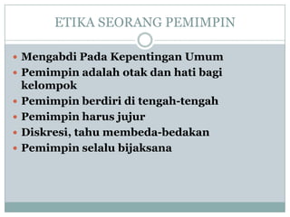 ETIKA SEORANG PEMIMPIN
 Mengabdi Pada Kepentingan Umum
 Pemimpin adalah otak dan hati bagi
kelompok
 Pemimpin berdiri di tengah-tengah
 Pemimpin harus jujur
 Diskresi, tahu membeda-bedakan
 Pemimpin selalu bijaksana
 