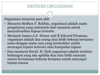 DEFINISI ORGANISASI
Organisasi menurut para ahli
 Menurut Stefhen F. Robbin, organisasi adalah suatu
pengaturan yang sistematis dari manusia untuk
menyelesaikan tujuan tertentu
 Menurut James.A.F. Stoner and R Edward Freeman,
organisasi adalah dua orang atau lebih bekerja bersama-
sama dengan suatu cara yang terstruktur untuk
mencapai tujuan tertentu atau kumpulan tujuan
 Dan menurut David. H. Holt organisasi adalah struktur
hubungan yang ada apabila dua atau lebih manusia
secara bersamaan bekerja bersama untuk mencapai
tujuan umum
 