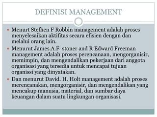 DEFINISI MANAGEMENT
 Menurt Stefhen F Robbin management adalah proses
menyelesaikan aktifitas secara efisien dengan dan
melalui orang lain.
 Menurut James.A.F. stoner and R Edward Freeman
management adalah proses perencanaan, mengorganisir,
memimpin, dan mengendalikan pekerjaan dari anggota
organisasi yang tersedia untuk mencapai tujuan
organissi yang dinyatakan.
 Dan menurut David. H. Holt management adalah proses
merencanakan, mengorganisir, dan mengendalikan yang
mencakup manusia, material, dan sumbar daya
keuangan dalam suatu lingkungan organisasi.
 