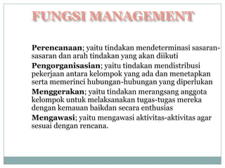 Perencanaan; yaitu tindakan mendeterminasi sasaran-
sasaran dan arah tindakan yang akan diikuti
Pengorganisasian; yaitu tindakan mendistribusi
pekerjaan antara kelompok yang ada dan menetapkan
serta memerinci hubungan-hubungan yang diperlukan
Menggerakan; yaitu tindakan merangsang anggota
kelompok untuk melaksanakan tugas-tugas mereka
dengan kemauan baikdan secara enthusias
Mengawasi; yaitu mengawasi aktivitas-aktivitas agar
sesuai dengan rencana.
 
