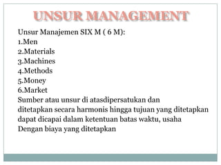 Unsur Manajemen SIX M ( 6 M):
1.Men
2.Materials
3.Machines
4.Methods
5.Money
6.Market
Sumber atau unsur di atasdipersatukan dan
ditetapkan secara harmonis hingga tujuan yang ditetapkan
dapat dicapai dalam ketentuan batas waktu, usaha
Dengan biaya yang ditetapkan
 