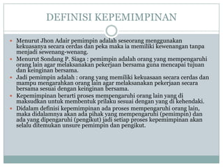 DEFINISI KEPEMIMPINAN
 Menurut Jhon Adair pemimpin adalah seseorang menggunakan
kekuasanya secara cerdas dan peka maka ia memiliki kewenangan tanpa
menjadi sewenang-wenang.
 Menurut Sondang P. Siaga : pemimpin adalah orang yang mempengaruhi
orang lain agar melaksanakan pekerjaan bersama guna mencapai tujuan
dan keinginan bersama.
 Jadi pemimpin adalah : orang yang memiliki kekuasaan secara cerdas dan
mampu mengarahkan orang lain agar melaksanakan pekerjaan secara
bersama sesuai dengan keinginan bersama.
 Kepemimpinan berarti proses mempengaruhi orang lain yang di
maksudkan untuk membentuk prilaku sesuai dengan yang di kehendaki.
 Didalam definisi kepemimpinan ada proses mempengaruhi orang lain,
maka didalamnya akan ada pihak yang mempengaruhi (pemimpin) dan
ada yang dipengaruhi (pengikut) jadi setiap proses kepemimpinan akan
selalu ditemukan unsure pemimpin dan pengikut.
 