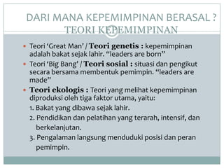 DARI MANA KEPEMIMPINAN BERASAL ?
TEORI KEPEMIMPINAN
 Teori ‘Great Man’ / Teori genetis : kepemimpinan
adalah bakat sejak lahir. “leaders are born”
 Teori ‘Big Bang’ / Teori sosial : situasi dan pengikut
secara bersama membentuk pemimpin. “leaders are
made”
 Teori ekologis : Teori yang melihat kepemimpinan
diproduksi oleh tiga faktor utama, yaitu:
1. Bakat yang dibawa sejak lahir.
2. Pendidikan dan pelatihan yang terarah, intensif, dan
berkelanjutan.
3. Pengalaman langsung menduduki posisi dan peran
pemimpin.
 