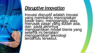 Disruptive innovation
Inovasi disruptif adalah inovasi
yang membantu menciptakan
pasar baru, mengganggu atau
merusak pasar yang sudah ada,
dan pada akhirnya
menggantikan model bisnis yang
selama ini berjalan/
menggantikan teknologi
terdahulu tersebut.
 