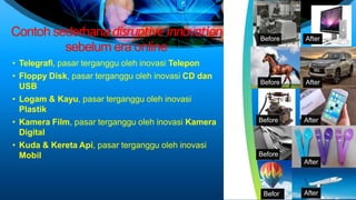 Contoh sederhana disruptiveinnovation
sebelum era online
• Telegrafi, pasar terganggu oleh inovasi Telepon
• Floppy Disk, pasar terganggu oleh inovasi CD dan
USB
• Logam & Kayu, pasar terganggu oleh inovasi
Plastik
• Kamera Film, pasar terganggu oleh inovasi Kamera
Digital
• Kuda & Kereta Api, pasar terganggu oleh inovasi
Mobil
Before After
Before After
Before After
Before
After
Befor After
 