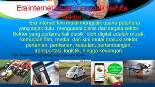 Erainternet mulai mengusik semua
sektor
Era internet kini mulai mengusik usaha petahana
yang sejak dulu menguasai bisnis dari segala sektor.
Sektor yang pertama kali diusik oleh digital adalah musik,
kemudian film, media, dan kini mulai masuki sektor
pertanian, perikanan, kelautan, pertambangan,
transportasi, logistik, hingga keuangan.
https://dailysocial.id/post/siap-siap-diusik-era-digital
 