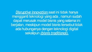 Disruptive innovation saat ini tidak hanya
mengganti teknologi yangada, namun sudah
dapat merusak model bisnis yangselama ini
berjalan, meskipun model bisnis tersebuttidak
adahubunganya dengan teknologi digital
sekalipun (bisnistraditional).
 