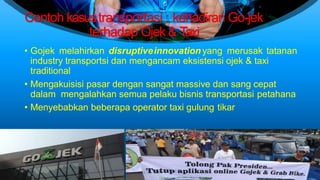 Contoh kasustransportasi : kehadiran Go-jek
terhadap Ojek & Taxi
• Gojek melahirkan disruptiveinnovation yang merusak tatanan
industry transportsi dan mengancam eksistensi ojek & taxi
traditional
• Mengakuisisi pasar dengan sangat massive dan sang cepat
dalam mengalahkan semua pelaku bisnis transportasi petahana
• Menyebabkan beberapa operator taxi gulung tikar
 