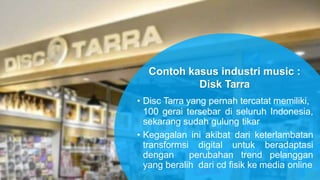 • Disc Tarra yang pernah tercatat memiliki,
100 gerai tersebar di seluruh Indonesia,
sekarang sudah gulung tikar
• Kegagalan ini akibat dari keterlambatan
transformsi digital untuk beradaptasi
dengan perubahan trend pelanggan
yang beralih dari cd fisik ke media online
Contoh kasus industri music :
Disk Tarra
 