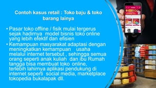 Contoh kasus retail : Toko baju & toko
barang lainya
• Pasar toko offline / fisik mulai tergerus
sejak hadirnya model bisnis toko online
yang lebih efektif dan efisien
• Kemampuan masyarakat adaptasi dengan
meningkatkan kemampuan usaha
melalui internet tersebut , sehingga semua
orang seperti anak kuliah dan ibu Rumah
tangga bisa membuat toko online,
terlebih lahirnya aplikasi pendukung di
internet seperti social media, marketplace
tokopedia bukalapak dll.
 