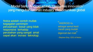 Model bisnisAndroid adalah “Disruptive innovation”
yangmengubah tatanan industry telekomunikasi global
Nokia adalah contoh mutlak
kegagalan pemimpin
perusahaan besar yang tidak
responsive terhadap
perubahan yang sangat amat
cepat akan inovasi teknologi.
“ANDROID itu
sebagai semut kecil
merah yang mudah
digencet dan mati”
- Stephen Elop, CEO of Nokia -
 