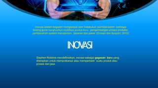 Inovasi adalah kegiatan mengadopsi dan melakukan asimilasidalam berbagai
bidang guna menghasilkan modifikasi produk baru, pengembangan proses produksi,
pembenahan system manajemen, layanan dan pasar. (Crosan dan Apaydin, 2010)
INOVASI
Stephen Robbins mendefinisikan, inovasi sebagai gagasan baru yang
diterapkan untuk memprakarsai atau memperbaiki suatu produk atau
proses dan jasa.
 