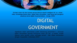 Konsep smart city dan konsep serupa lainnya seperti intelligent citi es, virtual
vities, knowledge-based cities, digital cities merupakan hasil karya dari pengaruh
pesatnya dunia digital di pemerintahan. (Aurigi, 2005)
DIGITAL
GOVERNMENT
Digitalisasi dalam administrasi publik mendorong pemerintah b erinovasi
dalam penyediaan layanan khususnya smart city yan g praktis, mudah
diakses serta bersifat online sehingga pemeri ntah dapat berinteraksi
dengan masyarakat. (Odendaal, 2003)
 