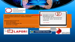 Sekretariat Nasional dibentuk tahun 2015 : mendukung dan
mengkoordinasikan pelaksanaan kebijakan keterbukaan
pemerintah,
Sekretariat Nasional terdiri dari
• Kantor Staf Presiden,
• Kementrian PPN/Bappenas, dan
• Kementrian Luar Negeri
Open Government Indonesia (OGI) berhasil mendorong inovasi
keterbukaan pemerintah berbasis E-Gov, yaitu :
 