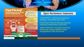 Open Parliament Indonesia
Inisiatif DPR-RI : mendorong transparansi,
partisipasi, akuntabilitas dan inovasi.
Inisiatif Open Parliament tak lepas dari peran
Indonesian Parliamentary Center (IPC)
Aplikasi “DPR Now” merupakan bentuk dari
keterbukaan lembaga legislative dalam
mengakselerasi Open Government
 
