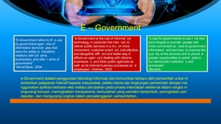 E – Government
“E-Government refers to th e use
by government agen cies of
information technolo gies that
have the ability to transform
relations with citi zens,
businesses, and othe r arms of
government”
-World Bank, 2004
e-Government adalah penggunaan teknologi informasi dan komunikasi terbaru oleh pemerintah untuk m
emberikan pelayanan intensif kepada masyarakat, pelaku bisnis dan lingkungan pemerintah dengan me
nggunakan aplikasi berbasis web melalui perubahan pada proses internaldan eksternal dalam rangka m
engurangi korupsi, meningkatkan transparansi, kemudahan yang semakin bertambah, peningkatan pen
dapatan, dan mengurangi ongkos dalam penyelenggaran pemerintahan.
“e-Government is the use of informat ion
technology, in particular the inter net, to
deliver public services in a mu ch more
convenient, customer-orient ed, cost-efective,
and altogether diffr ent and better way. It
affects an agen cy’s dealing with citizens,
businesse s, and other public agencies as
well as its internal business processes an d
employees” -Holmes, 2002
“a way for governments to use t he new
technologies to provide people with
more convenient ac cess to government
information and services, to improve the
qua lity of the services and to provid e
greater opportunities to partici pate in
our democratic institution s and
processes”
-Bovaird,
 
