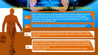01
Untuk membuka potensi perubahan yang lebih transformatif dari penggunaan teknologi
dalam pemerintahan, serta untuk mengoptimalkan hubungan pemerintah dengan
masyarakat, pemerintah Indonesia harus melakukan upaya-upaya substantif di dalam
memperbesar skala cakupan penggunaan dari inisiatif-insiatif kuncinya (i.e LAPOR!, e-
Musrenbang, Portal Data APBN, dll)
KEBUTUHAN DIGITAL GOVERNMENT KE DEPANNYA
02
03
04
Penggunaan teknologi digital harus dibingkai dengan kebijakan yang menyeluruh
untuk membantu memastikan koherensi strategis di seluruh sektor pemerintah
Merancang kerangka kelembagaan yang efektif dengan tingkat akuntabilitas, kontrol
dan transparansi yang tinggi sebagai pelaksana implementasi pemerintahan berbasis
elektronik
Pemerintah Indonesia harus menyelaraskan insentif untuk kementerian/lembaga dan
pegawai negeri sipil sehingga dapat secara efektif ikut mendorong dan memfasilitasi
pergeseran budaya yang mendasar di seluruh pemerintah ke arah yang lebih terbuka,
inklusif dan proses yang
berorientasi kepada warga serta menuju pengembangan keterampilan tekonologi
informasi dan data
 
