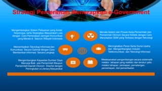 Strategi Pemerintah Menerapkan e-Government
Melaksanakan pengembangan secara sistematik
melalui tahapan yang realistic dan terukur yaitu
melalui tahapan persiapan, pematangan,
pemantapan, danpemanfaatan
Meningkatkan Peran Serta Dunia Usaha
dan Mengembangkan Industri
Telekomunikasi dan Teknologi Informasi
Menata Sistem dan Proses Kerja Pemerintah dan
Pemerintah Otonom Secara Holistik dengan Cara
Menyiapkan SDM yang Terbiasa denganTeknologi
Mengembangkan Kapasitas Sumber Daya
Manusia Baik ada Pemerintah Maupun
PemerintahDaerah Otonom Disertai dengan
Peningkatan e-Literacy Masyarakat
Memanfaatkan Teknologi Informasi dan
Komunikasi Secara Optimal dengan Cara
Memberikan Informasi Secara Lengkap
Mengembangkan Sistem Pelayanan yang Andal,
Terpercaya, serta Terjangkau Masyarakat Luas
dengan Cara Pemerataan Jaringan Komunikasi
yang Merata di Seluruh Wilayah Indonesia
 