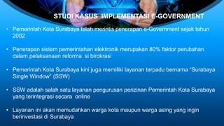 STUDI KASUS IMPLEMENTASI E-GOVERNMENT
• Pemerintah Kota Surabaya telah merintis penerapan e-Government sejak tahun
2002
• Penerapan sistem pemerintahan elektronik merupakan 80% faktor perubahan
dalam pelaksanaan reforma si birokrasi
• Pemerintah Kota Surabaya kini juga memiliki layanan terpadu bernama “Surabaya
Single Window” (SSW)
• SSW adalah salah satu layanan pengurusan perizinan Pemerintah Kota Surabaya
yang terintegrasi secara online
• Layanan ini akan memudahkan warga kota maupun warga asing yang ingin
berinvestasi di Surabaya
 