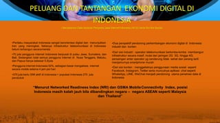 PELUANG DAN TANTANGAN EKONOMI DIGITAL DI
INDONESIA
( Bersasarkan Data Asosiasi Penyedia Jasa Internet Indonesia (APJII) serta We Are Social)
•Perilaku masyarakat Indonesia sangat berorientasi digital dan menunjukkan
tren yang meningkat, faktanya infrastruktur telekomunikasi di Indonesia
belum terbangun secaramerata
•70 juta pengguna internet Indonesia berpusat di pulau Jawa, Sumatera, dan
Bali. Sedangkan total semua pengguna internet di Nusa Tenggara, Maluku,
dan Papua hanya sebesar 5.9juta
•Pengguna internet Indonesia 52%, sebagian besar mengakses internet
secara mobile selama 4 jam per hari
•370 juta kartu SIM aktif di Indonesia > populasi Indonesia 270 juta
penduduk
•Dua perspektif pendorong perkembangan ekonomi digital di Indonesia:
industri dan konten
•Dari sisi industri : operator telekomunikasi berlomba-lomba membangun
infrastruktur secara masif, mulai dari jaringan 2G 3G, hingga 4G;
persaingan antar operator yg cenderung tidak sehat dan perang tarif;
menjamurnya smartphone murah
•Dari sisi konten : menggeliatnya penggunaan media sosial seperti
Facebook, Instagram, Twitter serta munculnya aplikasi chat seperti
WhatsApp, LINE, WeChat menjadi pendorong utama penetrasi data di
Indonesia
“Menurut Networked Readiness Index (NRI) dan GSMA MobileConnectivity Index, posisi
Indonesia masih kalah jauh bila dibandingkan negara – negara ASEAN seperti Malaysia
dan Thailand”
 