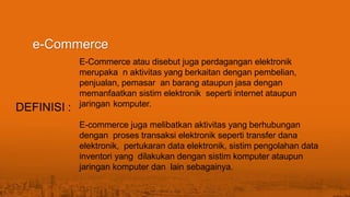 E-Commerce atau disebut juga perdagangan elektronik
merupaka n aktivitas yang berkaitan dengan pembelian,
penjualan, pemasar an barang ataupun jasa dengan
memanfaatkan sistim elektronik seperti internet ataupun
jaringan komputer.
E-commerce juga melibatkan aktivitas yang berhubungan
dengan proses transaksi elektronik seperti transfer dana
elektronik, pertukaran data elektronik, sistim pengolahan data
inventori yang dilakukan dengan sistim komputer ataupun
jaringan komputer dan lain sebagainya.
e-Commerce
DEFINISI :
 