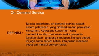 Secara sederhana, on demand service adalah
sistem pelayanan yang didasarkan dari pemintaan
konsumen. Ketika ada konsumen yang
memerlukan atau memesan, maka penyedia
layanan akan langsung merespon. Konsep seperti
ini juga sama seperti ketika kita pesan makanan
cepat saji melalui delivery order.
On Demand Service
DEFINISI :
 