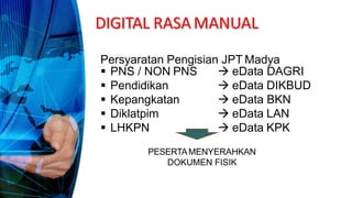 Persyaratan Pengisian JPT Madya
 PNS / NON PNS
 Pendidikan
 Kepangkatan
 Diklatpim
 LHKPN
 eData DAGRI
 eData DIKBUD
 eData BKN
 eData LAN
 eData KPK
PESERTAMENYERAHKAN
DOKUMEN FISIK
DIGITAL RASAMANUAL
 