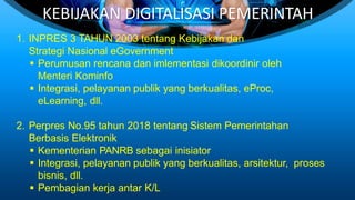 KEBIJAKAN DIGITALISASI PEMERINTAH
1. INPRES 3 TAHUN 2003 tentang Kebijakan dan
Strategi Nasional eGovernment
 Perumusan rencana dan imlementasi dikoordinir oleh
Menteri Kominfo
 Integrasi, pelayanan publik yang berkualitas, eProc,
eLearning, dll.
2. Perpres No.95 tahun 2018 tentang Sistem Pemerintahan
Berbasis Elektronik
 Kementerian PANRB sebagai inisiator
 Integrasi, pelayanan publik yang berkualitas, arsitektur, proses
bisnis, dll.
 Pembagian kerja antar K/L
 