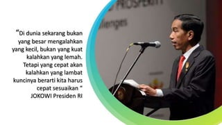 “Di dunia sekarang bukan
yang besar mengalahkan
yang kecil, bukan yang kuat
kalahkan yang lemah.
Tetapi yang cepat akan
kalahkan yang lambat
kuncinya berarti kita harus
cepat sesuaikan “
JOKOWI Presiden RI
 