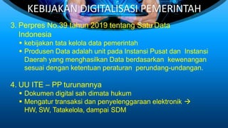 KEBIJAKAN DIGITALISASI PEMERINTAH
3. Perpres No.39 tahun 2019 tentang Satu Data
Indonesia
 kebijakan tata kelola data pemerintah
 Produsen Data adalah unit pada Instansi Pusat dan Instansi
Daerah yang menghasilkan Data berdasarkan kewenangan
sesuai dengan ketentuan peraturan perundang-undangan.
4. UU ITE – PP turunannya
 Dokumen digital sah dimata hukum
 Mengatur transaksi dan penyelenggaraan elektronik 
HW, SW, Tatakelola, dampai SDM
 