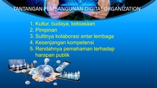 TANTANGAN PEMBANGUNAN DIGITAL ORGANIZATION
1. Kultur, budaya, kebiasaan
2. Pimpinan
3. Sulitnya kolaborasi antar lembaga
4. Kesenjangan kompetensi
5. Rendahnya pemahaman terhadap
harapan publik
 